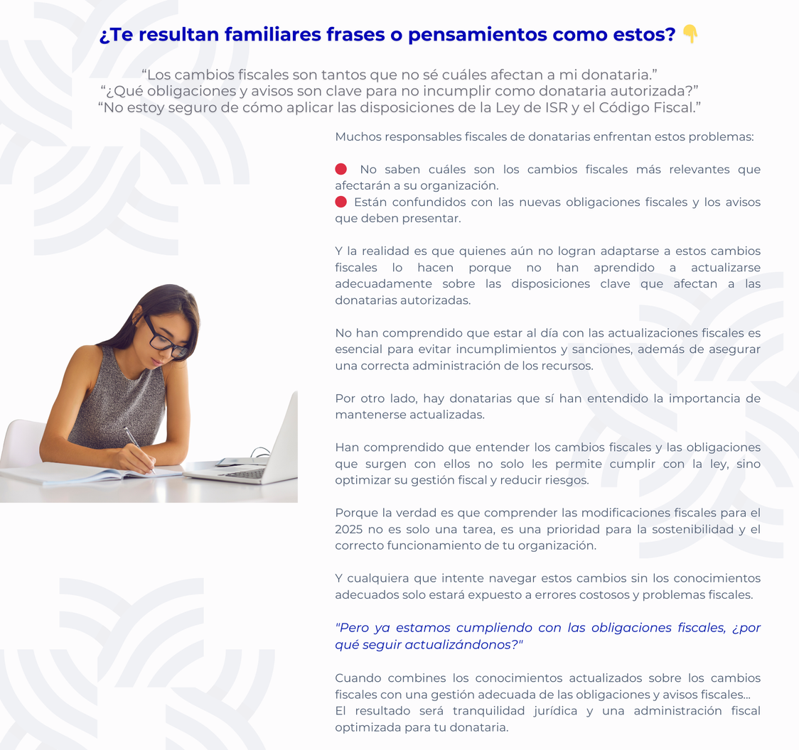 CGG - PENSAMIENTOS - 08.01.25 Curso Actualización Fiscal Donatarias Curso Actualización fiscal para Donatarias 2025
Muchos responsables fiscales de donatarias enfrentan estos problemas:
🔴 No saben cuáles son los cambios fiscales más relevantes que afectarán a su organización.
🔴 Están confundidos con las nuevas obligaciones fiscales y los avisos que deben presentar.
Y la realidad es que quienes aún no logran adaptarse a estos cambios fiscales lo hacen porque no han aprendido a actualizarse adecuadamente sobre las disposiciones clave que afectan a las donatarias autorizadas.
No han comprendido que estar al día con las actualizaciones fiscales es esencial para evitar incumplimientos y sanciones, además de asegurar una correcta administración de los recursos.
Por otro lado, hay donatarias que sí han entendido la importancia de mantenerse actualizadas.
Han comprendido que entender los cambios fiscales y las obligaciones que surgen con ellos no solo les permite cumplir con la ley, sino optimizar su gestión fiscal y reducir riesgos.
Porque la verdad es que comprender las modificaciones fiscales para el 2025 no es solo una tarea, es una prioridad para la sostenibilidad y el correcto funcionamiento de tu organización.
Y cualquiera que intente navegar estos cambios sin los conocimientos adecuados solo estará expuesto a errores costosos y problemas fiscales.
"Pero ya estamos cumpliendo con las obligaciones fiscales, ¿por qué seguir actualizándonos?"
Cuando combines los conocimientos actualizados sobre los cambios fiscales con una gestión adecuada de las obligaciones y avisos fiscales...
El resultado será tranquilidad jurídica y una administración fiscal optimizada para tu donataria.